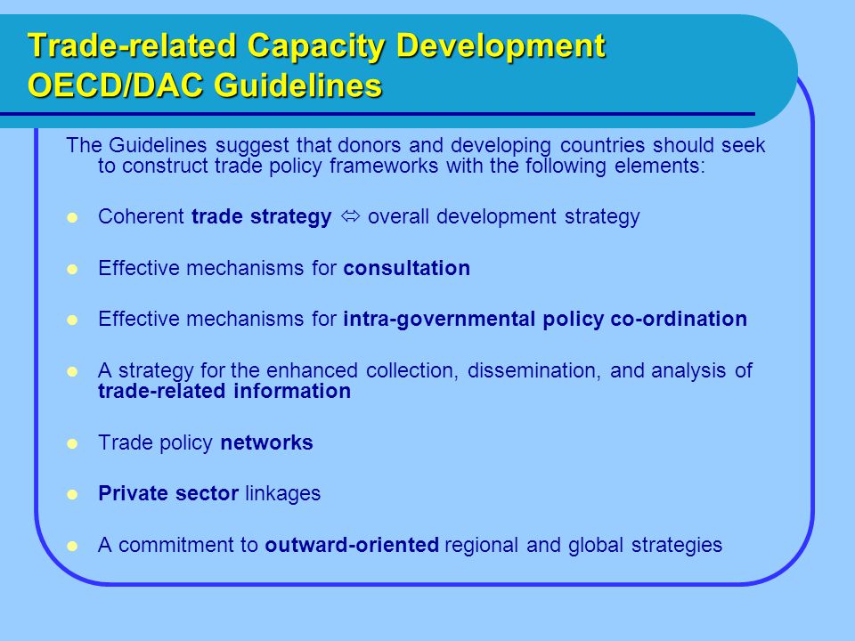 Trade-related Capacity Development OECD/DAC Guidelines The Guidelines suggest that donors and developing countries should seek to construct trade policy frameworks with the following elements: Coherent trade strategy  overall development strategy Effective mechanisms for consultation Effective mechanisms for intra-governmental policy co-ordination A strategy for the enhanced collection, dissemination, and analysis of trade-related information Trade policy networks Private sector linkages A commitment to outward-oriented regional and global strategies