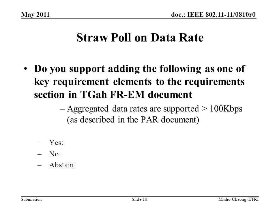doc.: IEEE /0810r0 Submission Straw Poll on Data Rate Do you support adding the following as one of key requirement elements to the requirements section in TGah FR-EM document –Aggregated data rates are supported > 100Kbps (as described in the PAR document) –Yes: –No: –Abstain: Minho Cheong, ETRISlide 10 May 2011