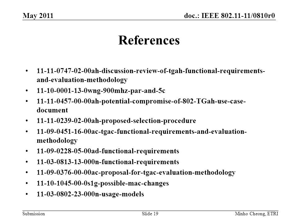 doc.: IEEE /0810r0 Submission References ah-discussion-review-of-tgah-functional-requirements- and-evaluation-methodology wng-900mhz-par-and-5c ah-potential-compromise-of-802-TGah-use-case- document ah-proposed-selection-procedure ac-tgac-functional-requirements-and-evaluation- methodology ad-functional-requirements n-functional-requirements ac-proposal-for-tgac-evaluation-methodology s1g-possible-mac-changes n-usage-models Minho Cheong, ETRISlide 19 May 2011