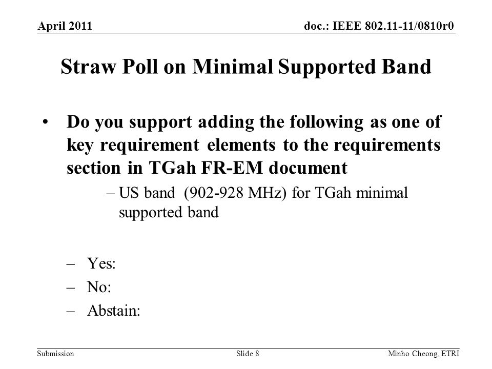 doc.: IEEE /0810r0 Submission Straw Poll on Minimal Supported Band Do you support adding the following as one of key requirement elements to the requirements section in TGah FR-EM document –US band ( MHz) for TGah minimal supported band –Yes: –No: –Abstain: April 2011 Minho Cheong, ETRISlide 8