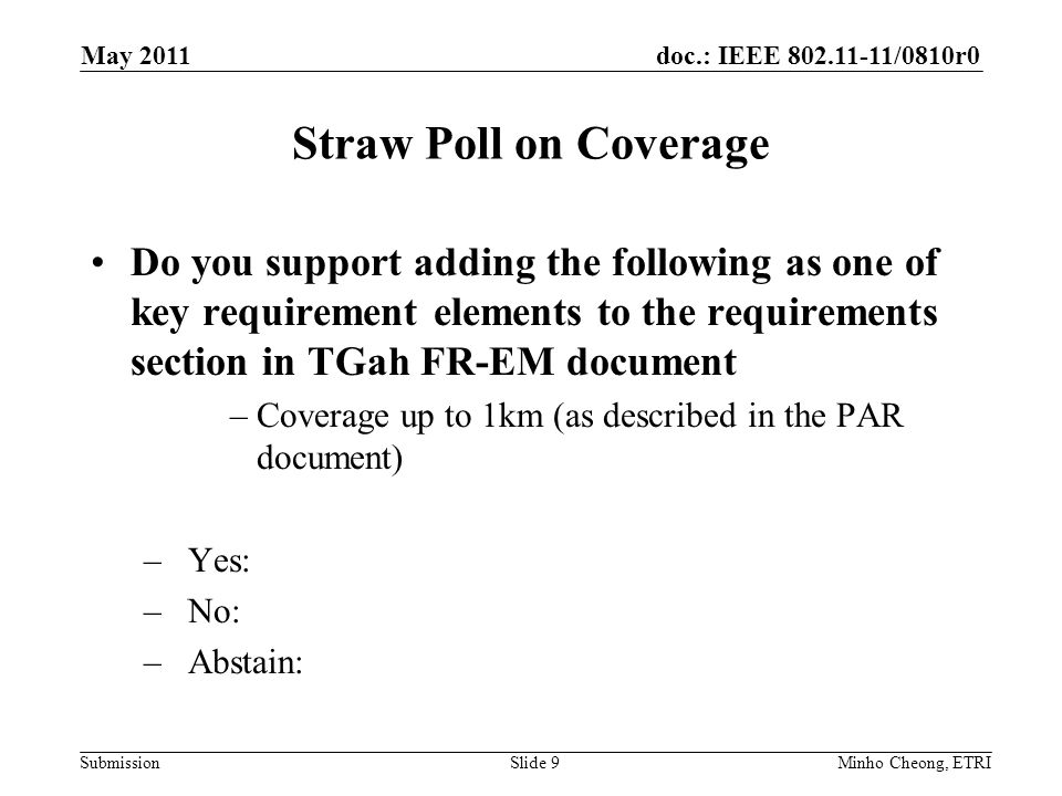 doc.: IEEE /0810r0 Submission Straw Poll on Coverage Do you support adding the following as one of key requirement elements to the requirements section in TGah FR-EM document –Coverage up to 1km (as described in the PAR document) –Yes: –No: –Abstain: Minho Cheong, ETRISlide 9 May 2011