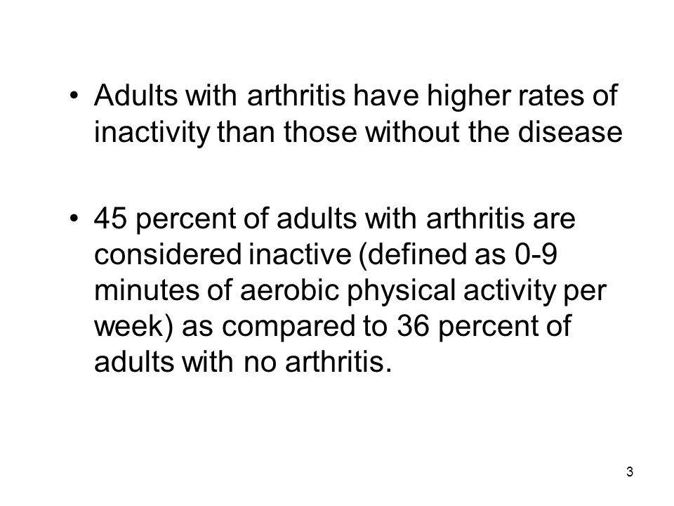 3 Adults with arthritis have higher rates of inactivity than those without the disease 45 percent of adults with arthritis are considered inactive (defined as 0-9 minutes of aerobic physical activity per week) as compared to 36 percent of adults with no arthritis.