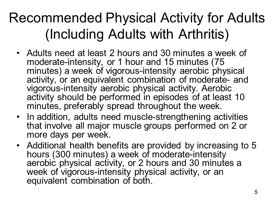 5 Recommended Physical Activity for Adults (Including Adults with Arthritis) Adults need at least 2 hours and 30 minutes a week of moderate-intensity, or 1 hour and 15 minutes (75 minutes) a week of vigorous-intensity aerobic physical activity, or an equivalent combination of moderate- and vigorous-intensity aerobic physical activity.