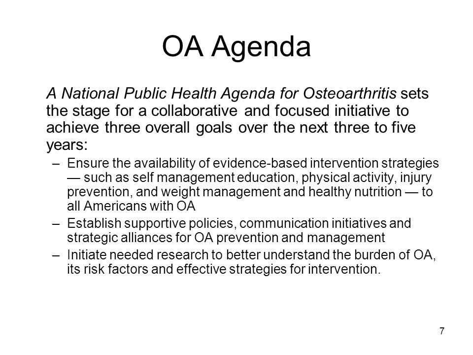 7 OA Agenda A National Public Health Agenda for Osteoarthritis sets the stage for a collaborative and focused initiative to achieve three overall goals over the next three to five years: –Ensure the availability of evidence-based intervention strategies — such as self management education, physical activity, injury prevention, and weight management and healthy nutrition — to all Americans with OA –Establish supportive policies, communication initiatives and strategic alliances for OA prevention and management –Initiate needed research to better understand the burden of OA, its risk factors and effective strategies for intervention.