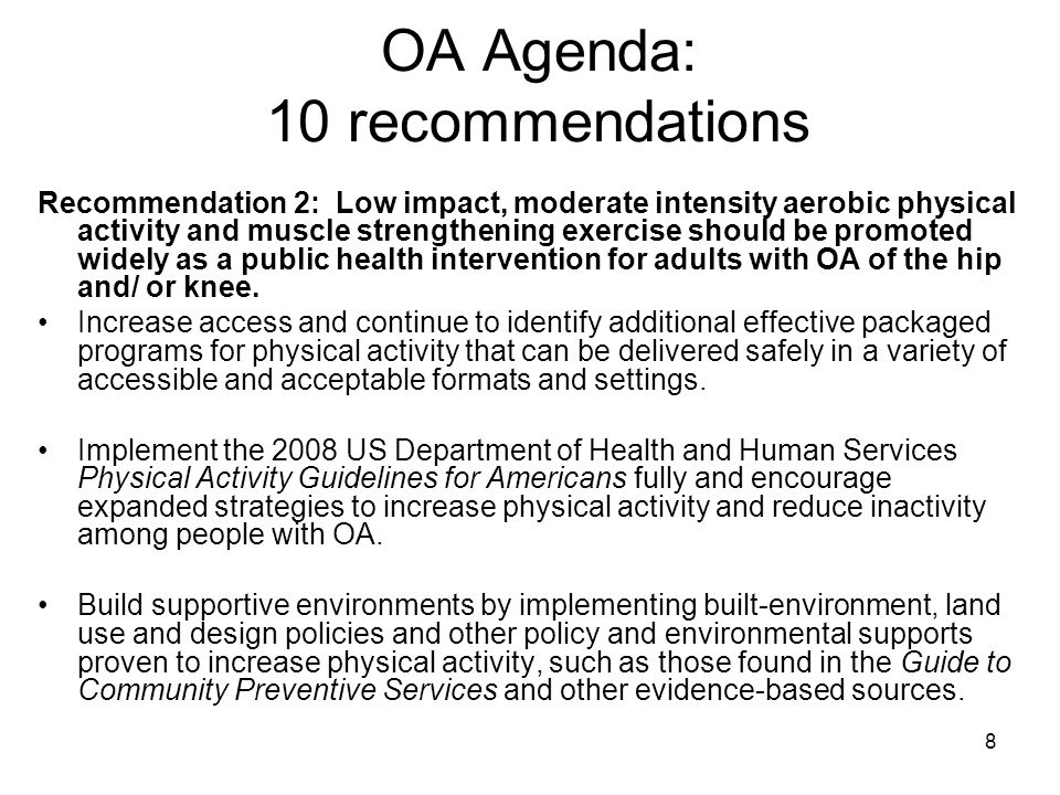 8 OA Agenda: 10 recommendations Recommendation 2: Low impact, moderate intensity aerobic physical activity and muscle strengthening exercise should be promoted widely as a public health intervention for adults with OA of the hip and/ or knee.