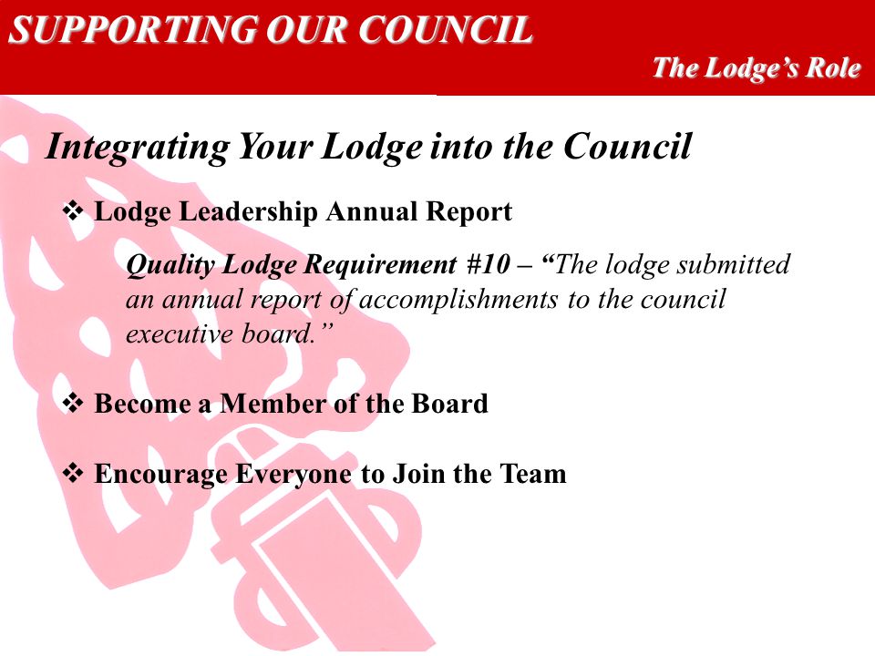 SUPPORTING OUR COUNCIL The Lodge’s Role  Lodge Leadership Annual Report Quality Lodge Requirement #10 – The lodge submitted an annual report of accomplishments to the council executive board.  Become a Member of the Board  Encourage Everyone to Join the Team Integrating Your Lodge into the Council