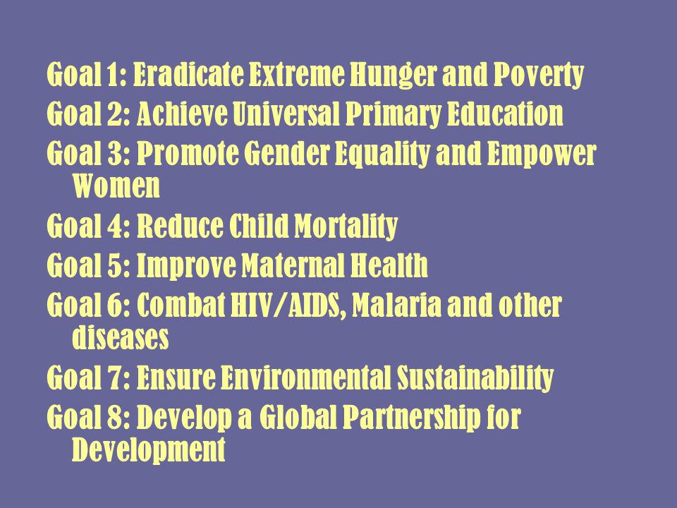 Goal 1: Eradicate Extreme Hunger and Poverty Goal 2: Achieve Universal Primary Education Goal 3: Promote Gender Equality and Empower Women Goal 4: Reduce Child Mortality Goal 5: Improve Maternal Health Goal 6: Combat HIV/AIDS, Malaria and other diseases Goal 7: Ensure Environmental Sustainability Goal 8: Develop a Global Partnership for Development