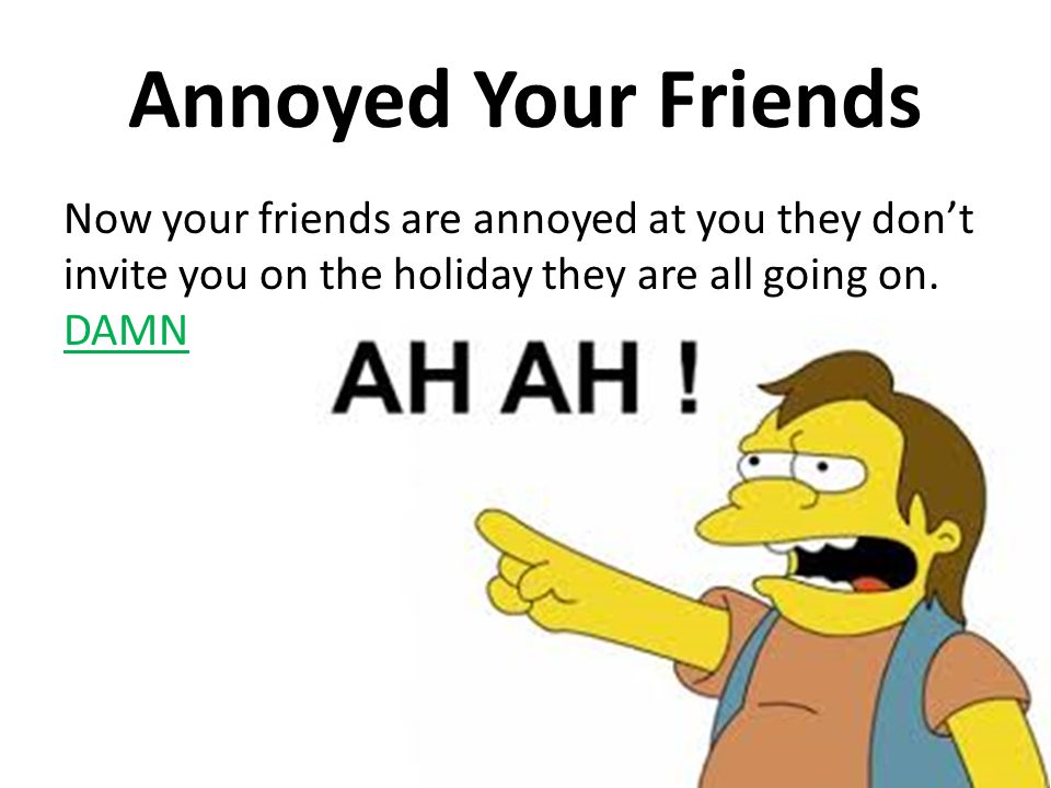 Annoyed Your Friends Now your friends are annoyed at you they don’t invite you on the holiday they are all going on.