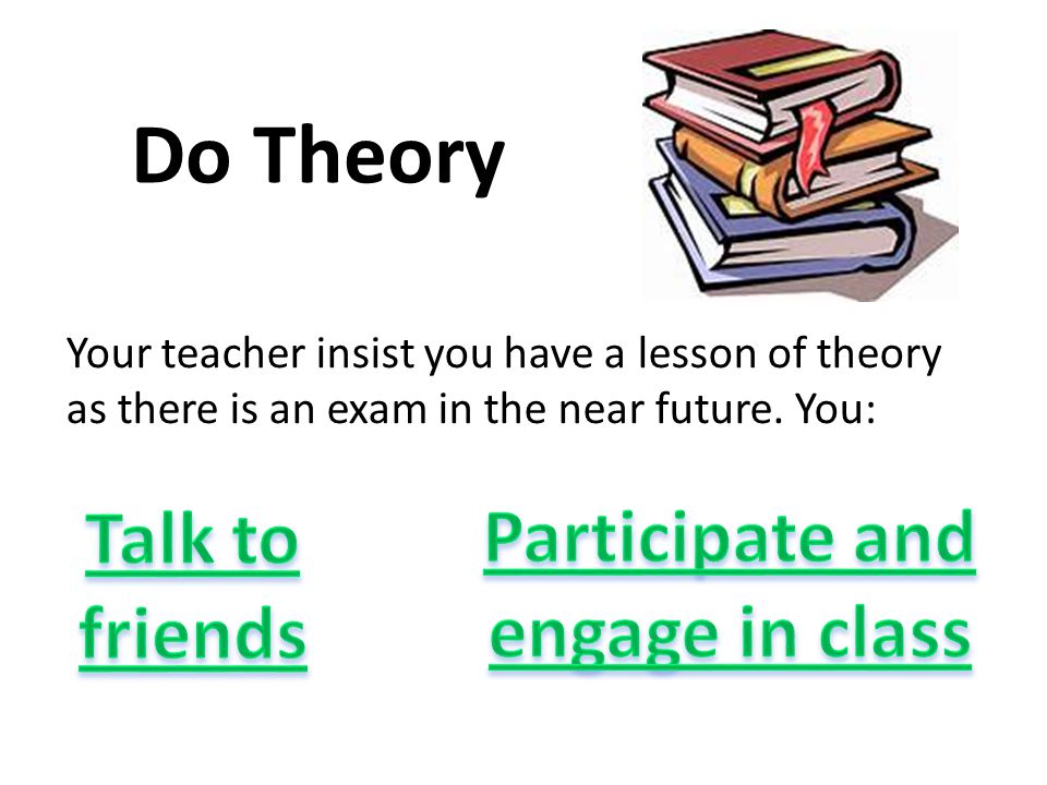 Do Theory Your teacher insist you have a lesson of theory as there is an exam in the near future.