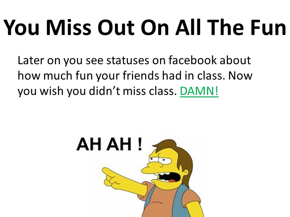 You Miss Out On All The Fun Later on you see statuses on facebook about how much fun your friends had in class.