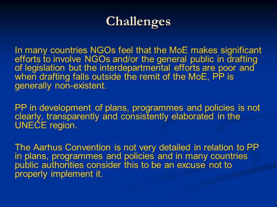 Challenges In many countries NGOs feel that the MoE makes significant efforts to involve NGOs and/or the general public in drafting of legislation but the interdepartmental efforts are poor and when drafting falls outside the remit of the MoE, PP is generally non-existent.
