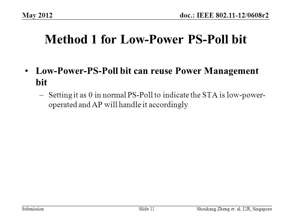 doc.: IEEE /0608r2 Submission Method 1 for Low-Power PS-Poll bit Low-Power-PS-Poll bit can reuse Power Management bit –Setting it as 0 in normal PS-Poll to indicate the STA is low-power- operated and AP will handle it accordingly May 2012 Shoukang Zheng et.
