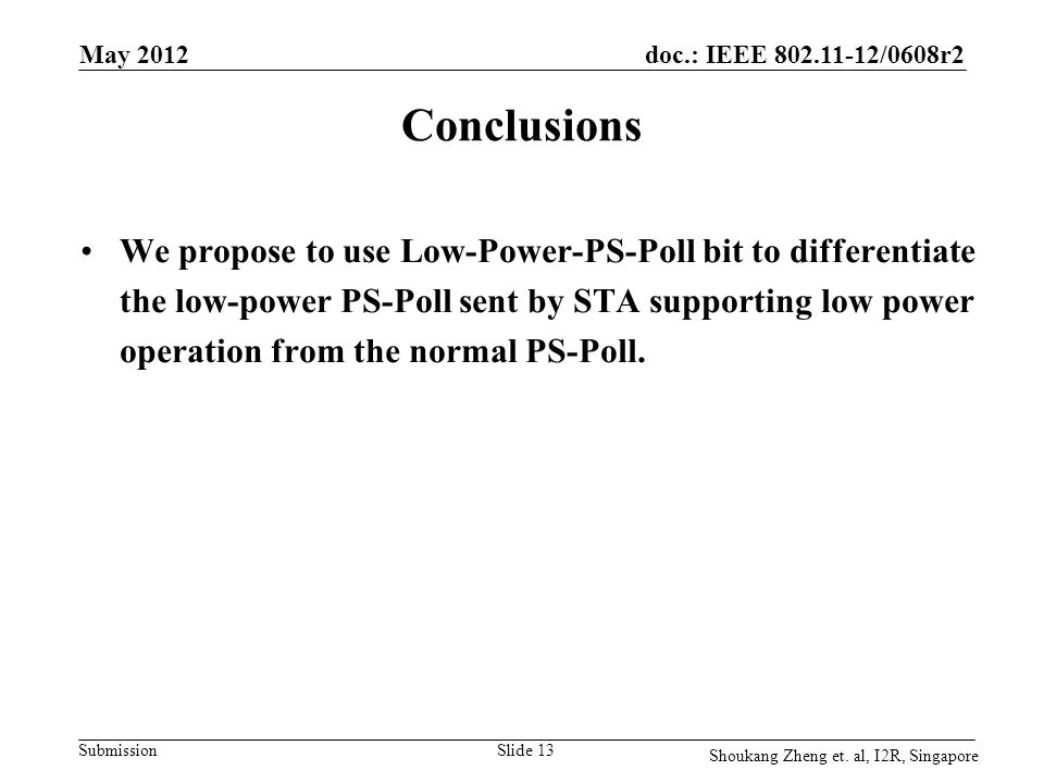 doc.: IEEE /0608r2 Submission May 2012 Slide 13 Conclusions We propose to use Low-Power-PS-Poll bit to differentiate the low-power PS-Poll sent by STA supporting low power operation from the normal PS-Poll.