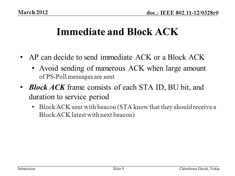 Submission doc.: IEEE /0328r0 Nokia Internal Use Only Immediate and Block ACK AP can decide to send immediate ACK or a Block ACK Avoid sending of numerous ACK when large amount of PS-Poll messages are sent Block ACK frame consists of each STA ID, BU bit, and duration to service period Block ACK sent with beacon (STA know that they should receive a Block ACK latest with next beacon) Slide 9Chittabrata Ghosh, Nokia March 2012