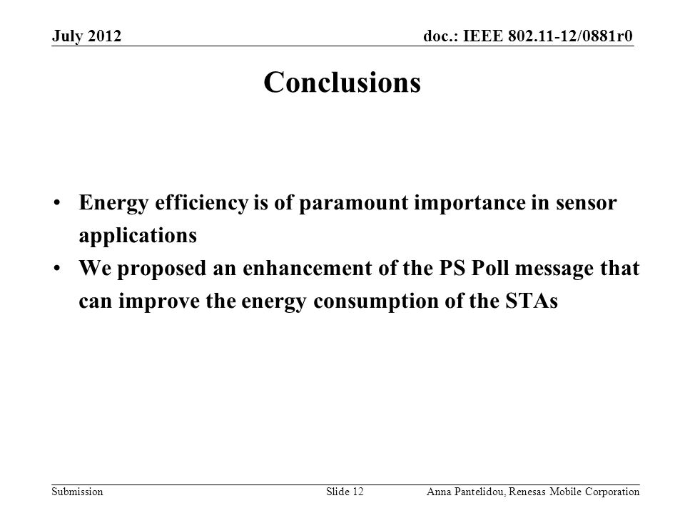 doc.: IEEE /0881r0 Submission July 2012 Anna Pantelidou, Renesas Mobile CorporationSlide 12 Conclusions Energy efficiency is of paramount importance in sensor applications We proposed an enhancement of the PS Poll message that can improve the energy consumption of the STAs