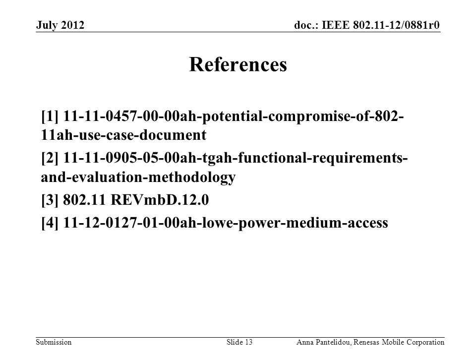 doc.: IEEE /0881r0 Submission July 2012 Anna Pantelidou, Renesas Mobile CorporationSlide 13 References [1] ah-potential-compromise-of ah-use-case-document [2] ah-tgah-functional-requirements- and-evaluation-methodology [3] REVmbD.12.0 [4] ah-lowe-power-medium-access