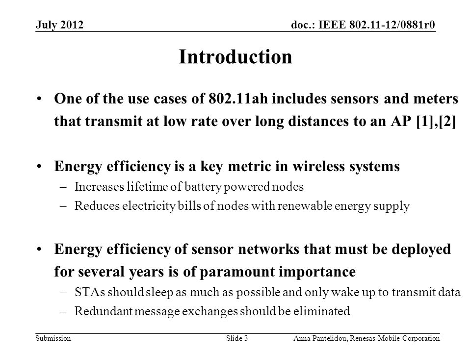 doc.: IEEE /0881r0 Submission July 2012 Anna Pantelidou, Renesas Mobile CorporationSlide 3 Introduction One of the use cases of ah includes sensors and meters that transmit at low rate over long distances to an AP [1],[2] Energy efficiency is a key metric in wireless systems –Increases lifetime of battery powered nodes –Reduces electricity bills of nodes with renewable energy supply Energy efficiency of sensor networks that must be deployed for several years is of paramount importance –STAs should sleep as much as possible and only wake up to transmit data –Redundant message exchanges should be eliminated