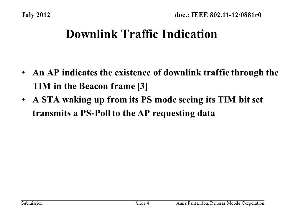 doc.: IEEE /0881r0 Submission July 2012 Anna Pantelidou, Renesas Mobile CorporationSlide 4 Downlink Traffic Indication An AP indicates the existence of downlink traffic through the TIM in the Beacon frame [3] A STA waking up from its PS mode seeing its TIM bit set transmits a PS-Poll to the AP requesting data