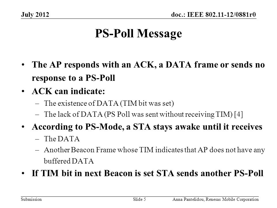 doc.: IEEE /0881r0 Submission July 2012 Anna Pantelidou, Renesas Mobile CorporationSlide 5 PS-Poll Message The AP responds with an ACK, a DATA frame or sends no response to a PS-Poll ACK can indicate: –The existence of DATA (TIM bit was set) –The lack of DATA (PS Poll was sent without receiving TIM) [4] According to PS-Mode, a STA stays awake until it receives –The DATA –Another Beacon Frame whose TIM indicates that AP does not have any buffered DATA If TIM bit in next Beacon is set STA sends another PS-Poll