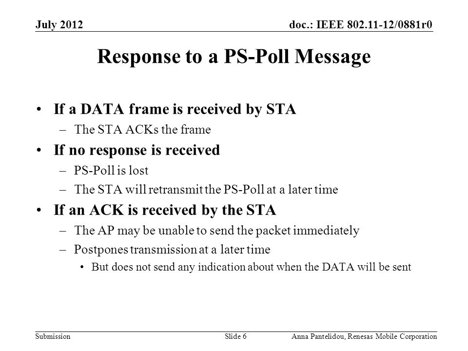 doc.: IEEE /0881r0 Submission July 2012 Anna Pantelidou, Renesas Mobile CorporationSlide 6 Response to a PS-Poll Message If a DATA frame is received by STA –The STA ACKs the frame If no response is received –PS-Poll is lost –The STA will retransmit the PS-Poll at a later time If an ACK is received by the STA –The AP may be unable to send the packet immediately –Postpones transmission at a later time But does not send any indication about when the DATA will be sent