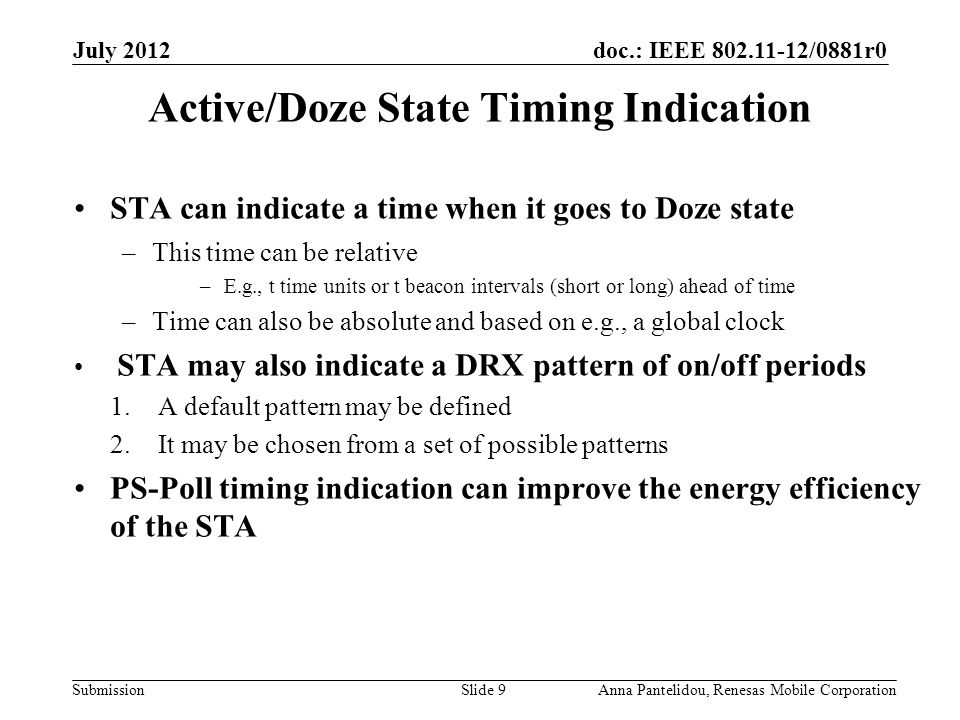 doc.: IEEE /0881r0 Submission July 2012 Anna Pantelidou, Renesas Mobile CorporationSlide 9 Active/Doze State Timing Indication STA can indicate a time when it goes to Doze state –This time can be relative –E.g., t time units or t beacon intervals (short or long) ahead of time –Time can also be absolute and based on e.g., a global clock STA may also indicate a DRX pattern of on/off periods 1.A default pattern may be defined 2.It may be chosen from a set of possible patterns PS-Poll timing indication can improve the energy efficiency of the STA