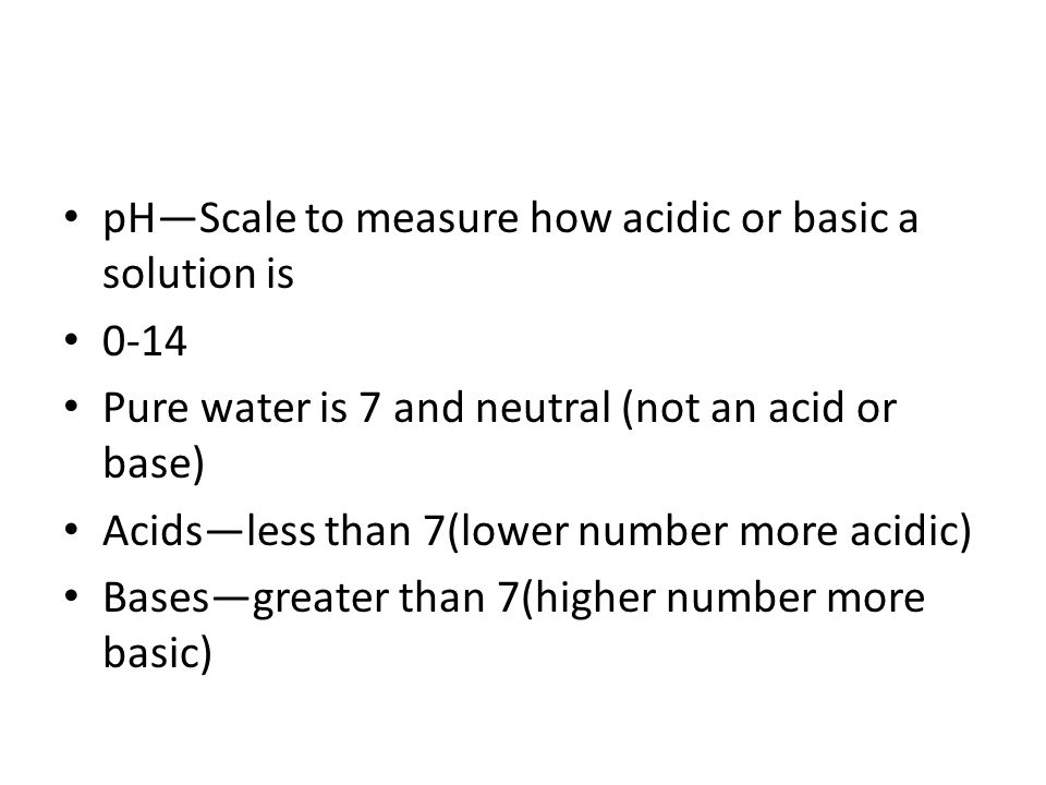 pH—Scale to measure how acidic or basic a solution is 0-14 Pure water is 7 and neutral (not an acid or base) Acids—less than 7(lower number more acidic) Bases—greater than 7(higher number more basic)