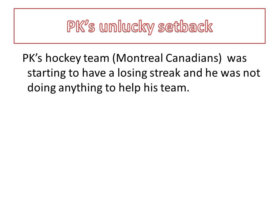 PK’s hockey team (Montreal Canadians) was starting to have a losing streak and he was not doing anything to help his team.