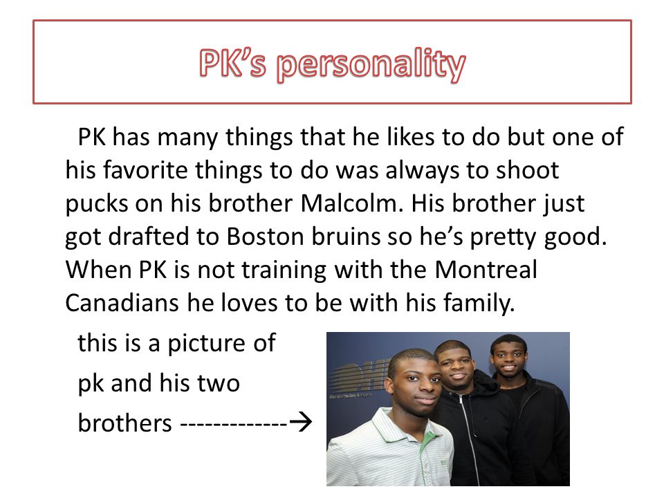 PK has many things that he likes to do but one of his favorite things to do was always to shoot pucks on his brother Malcolm.