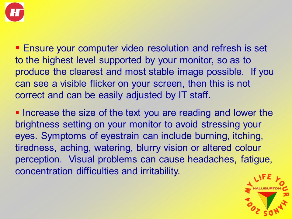  Ensure your computer video resolution and refresh is set to the highest level supported by your monitor, so as to produce the clearest and most stable image possible.