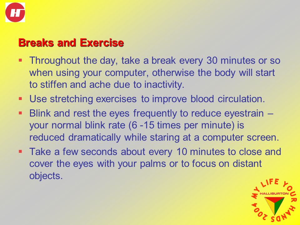 Breaks and Exercise  Throughout the day, take a break every 30 minutes or so when using your computer, otherwise the body will start to stiffen and ache due to inactivity.
