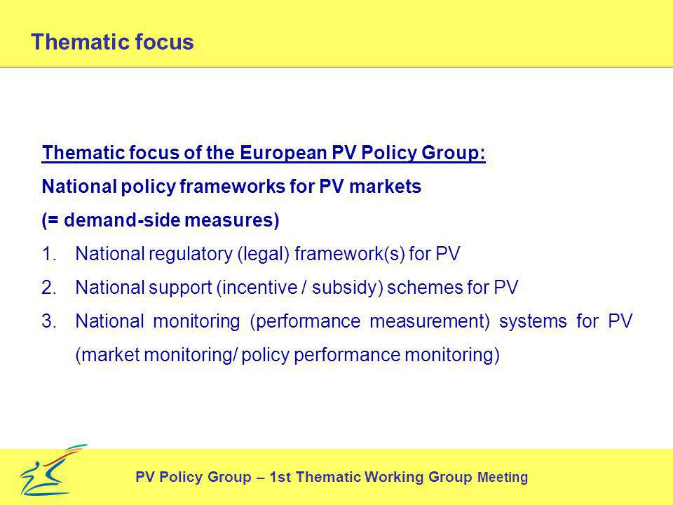 Thematic focus of the European PV Policy Group: National policy frameworks for PV markets (= demand-side measures) 1.National regulatory (legal) framework(s) for PV 2.National support (incentive / subsidy) schemes for PV 3.National monitoring (performance measurement) systems for PV (market monitoring/ policy performance monitoring) PV Policy Group – 1st Thematic Working Group Meeting Thematic focus