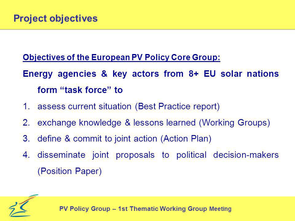 Project objectives Objectives of the European PV Policy Core Group: Energy agencies & key actors from 8+ EU solar nations form task force to 1.assess current situation (Best Practice report) 2.exchange knowledge & lessons learned (Working Groups) 3.define & commit to joint action (Action Plan) 4.disseminate joint proposals to political decision-makers (Position Paper) PV Policy Group – 1st Thematic Working Group Meeting