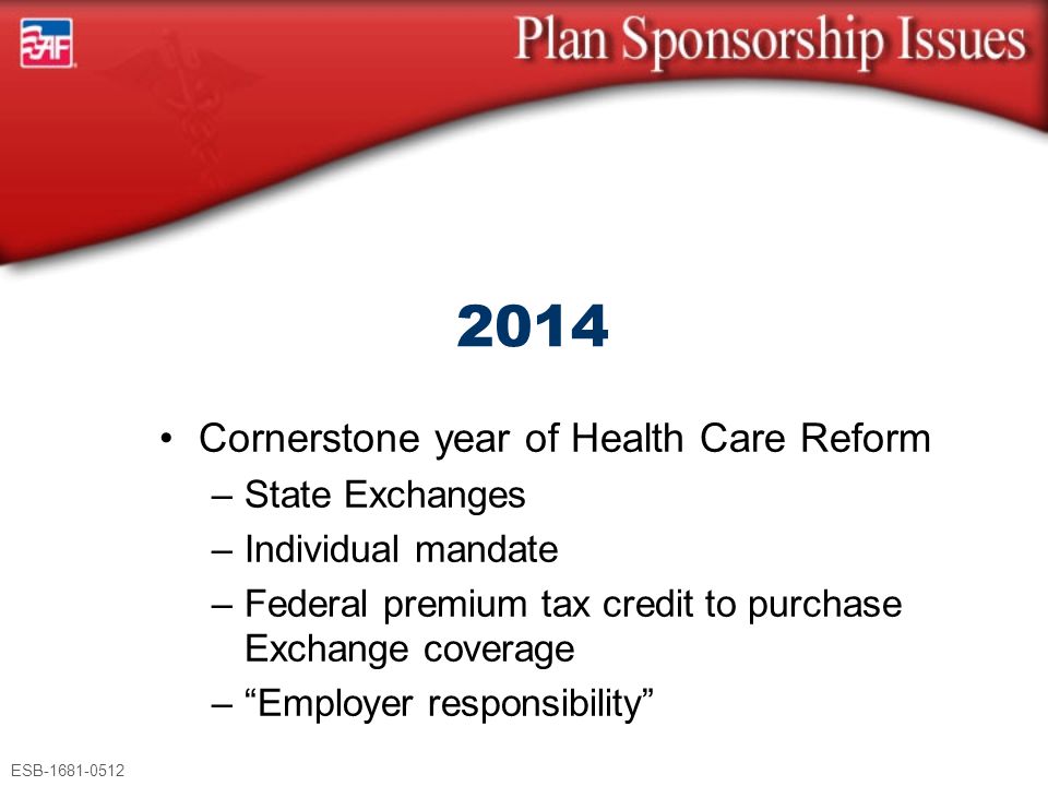 ESB Cornerstone year of Health Care Reform –State Exchanges –Individual mandate –Federal premium tax credit to purchase Exchange coverage – Employer responsibility