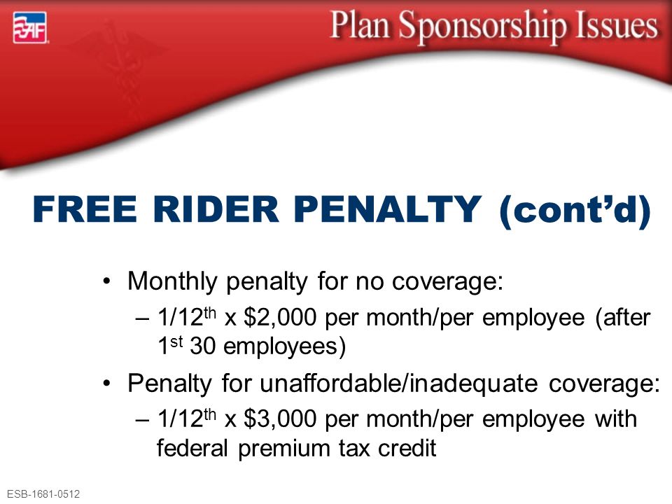 ESB Monthly penalty for no coverage: –1/12 th x $2,000 per month/per employee (after 1 st 30 employees) Penalty for unaffordable/inadequate coverage: –1/12 th x $3,000 per month/per employee with federal premium tax credit