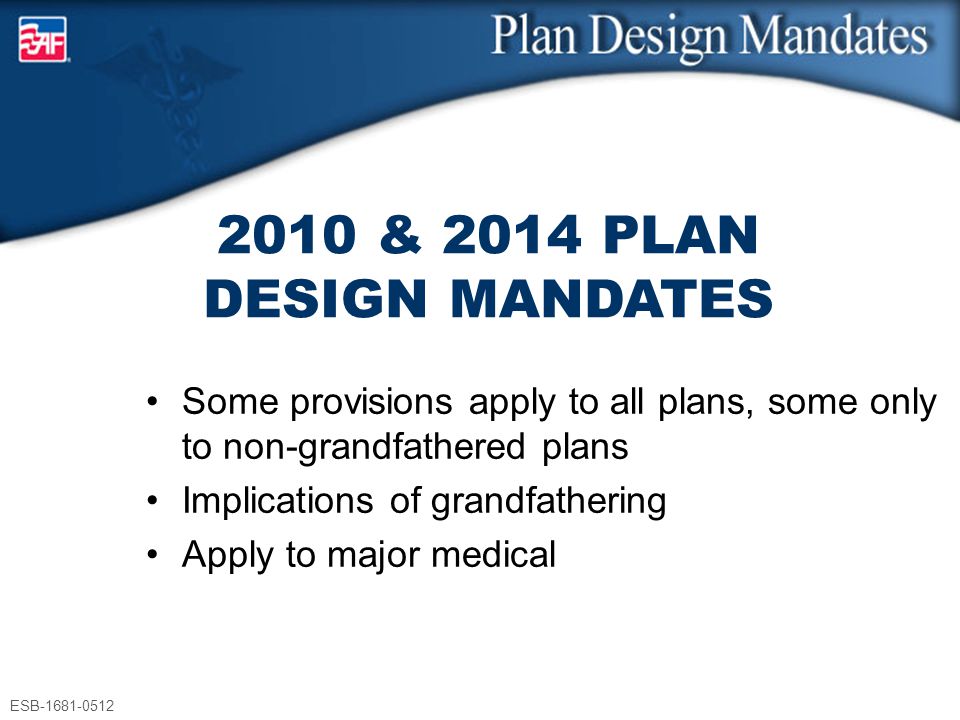 ESB & 2014 PLAN DESIGN MANDATES Some provisions apply to all plans, some only to non-grandfathered plans Implications of grandfathering Apply to major medical ESB
