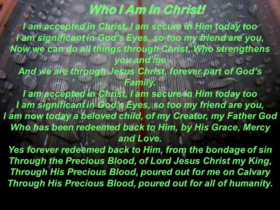 I am accepted in Christ, I am secure in Him today too I am significant in God’s Eyes, so too my friend are you, Now we can do all things through Christ, Who strengthens you and me And we are through Jesus Christ, forever part of God’s Family.