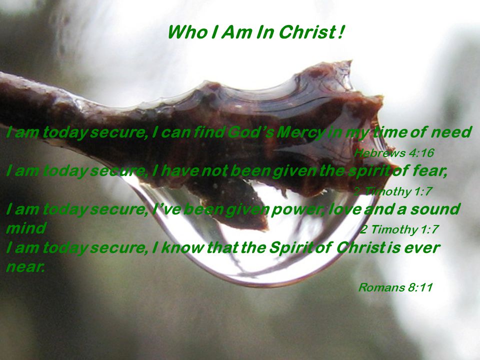 I am today secure, I can find God’s Mercy in my time of need Hebrews 4:16 I am today secure, I have not been given the spirit of fear, 2 Timothy 1:7 I am today secure, I’ve been given power, love and a sound mind 2 Timothy 1:7 I am today secure, I know that the Spirit of Christ is ever near.