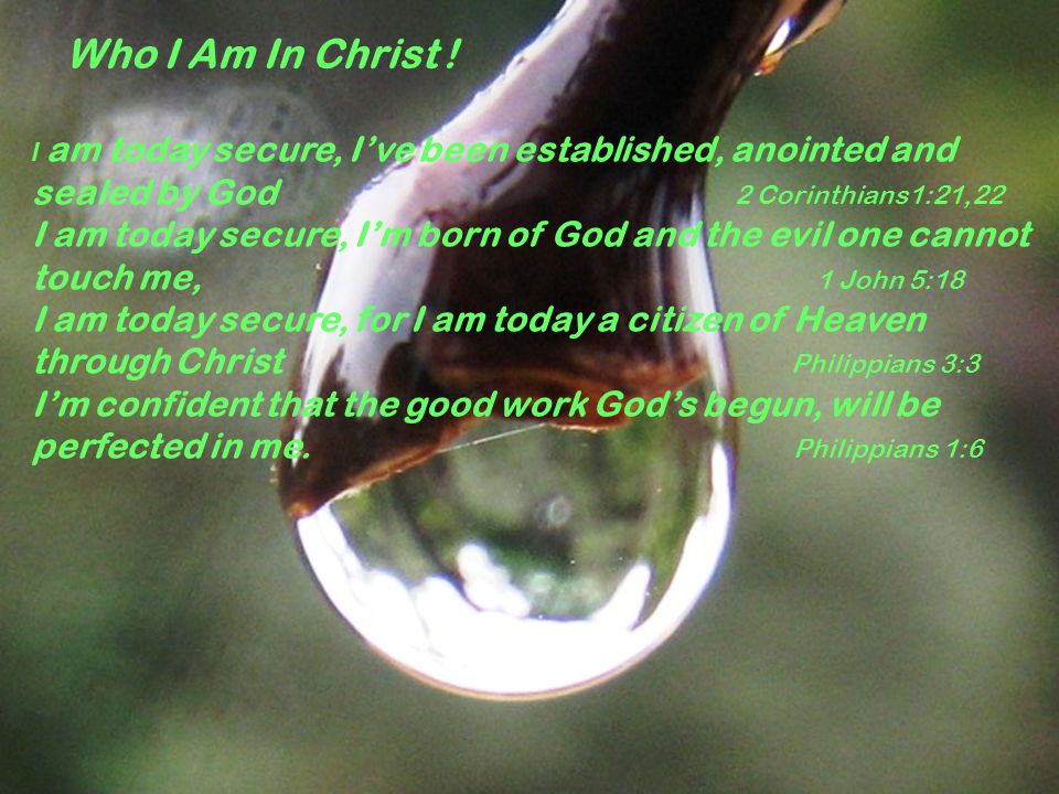 I am today secure, I’ve been established, anointed and sealed by God 2 Corinthians1:21,22 I am today secure, I’m born of God and the evil one cannot touch me, 1 John 5:18 I am today secure, for I am today a citizen of Heaven through Christ Philippians 3:3 I’m confident that the good work God’s begun, will be perfected in me.