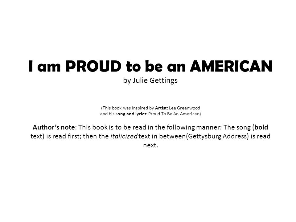 I am PROUD to be an AMERICAN by Julie Gettings (This book was Inspired by Artist: Lee Greenwood and his song and lyrics: Proud To Be An American) Author’s note: This book is to be read in the following manner: The song (bold text) is read first; then the italicized text in between(Gettysburg Address) is read next.