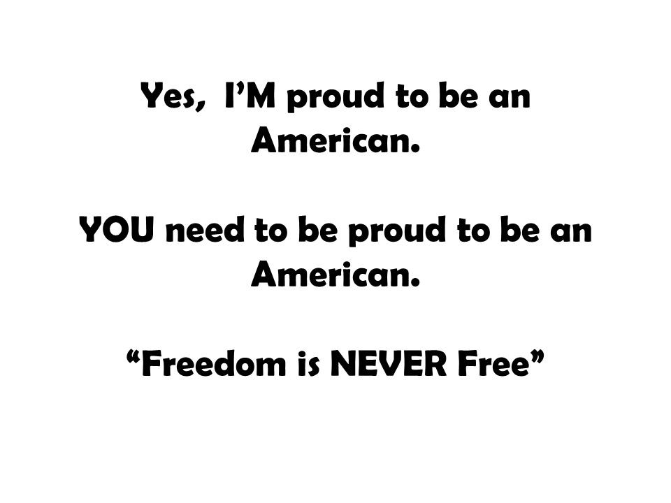 Yes, I’M proud to be an American. YOU need to be proud to be an American. Freedom is NEVER Free