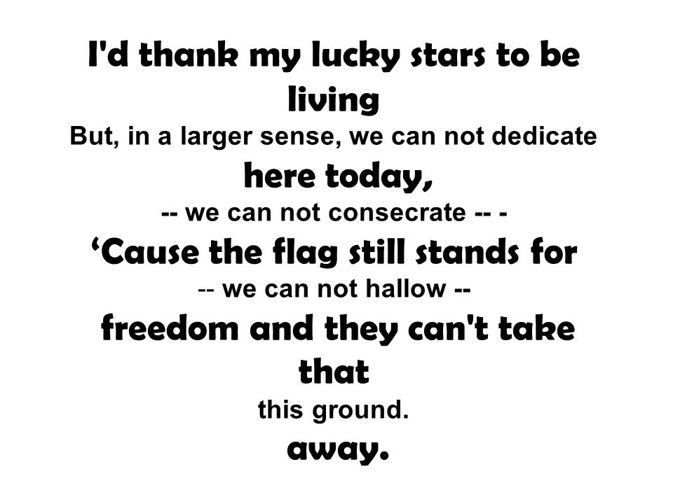 I d thank my lucky stars to be living But, in a larger sense, we can not dedicate here today, -- we can not consecrate -- - ‘Cause the flag still stands for -- we can not hallow -- freedom and they can t take that this ground.