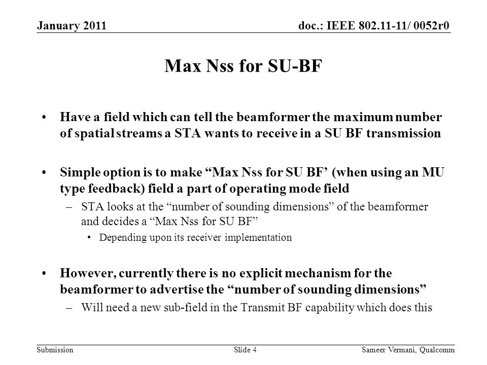 doc.: IEEE / 0052r0 Submission Max Nss for SU-BF Have a field which can tell the beamformer the maximum number of spatial streams a STA wants to receive in a SU BF transmission Simple option is to make Max Nss for SU BF’ (when using an MU type feedback) field a part of operating mode field –STA looks at the number of sounding dimensions of the beamformer and decides a Max Nss for SU BF Depending upon its receiver implementation However, currently there is no explicit mechanism for the beamformer to advertise the number of sounding dimensions –Will need a new sub-field in the Transmit BF capability which does this January 2011 Sameer Vermani, QualcommSlide 4