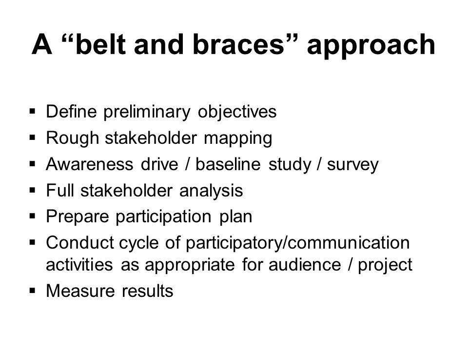 A belt and braces approach  Define preliminary objectives  Rough stakeholder mapping  Awareness drive / baseline study / survey  Full stakeholder analysis  Prepare participation plan  Conduct cycle of participatory/communication activities as appropriate for audience / project  Measure results