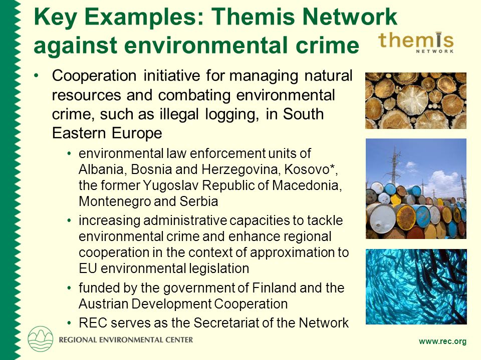 Key Examples: Themis Network against environmental crime Cooperation initiative for managing natural resources and combating environmental crime, such as illegal logging, in South Eastern Europe environmental law enforcement units of Albania, Bosnia and Herzegovina, Kosovo*, the former Yugoslav Republic of Macedonia, Montenegro and Serbia increasing administrative capacities to tackle environmental crime and enhance regional cooperation in the context of approximation to EU environmental legislation funded by the government of Finland and the Austrian Development Cooperation REC serves as the Secretariat of the Network