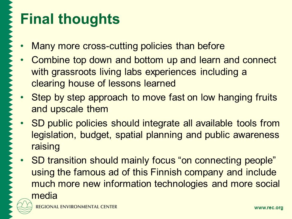 Final thoughts Many more cross-cutting policies than before Combine top down and bottom up and learn and connect with grassroots living labs experiences including a clearing house of lessons learned Step by step approach to move fast on low hanging fruits and upscale them SD public policies should integrate all available tools from legislation, budget, spatial planning and public awareness raising SD transition should mainly focus on connecting people using the famous ad of this Finnish company and include much more new information technologies and more social media
