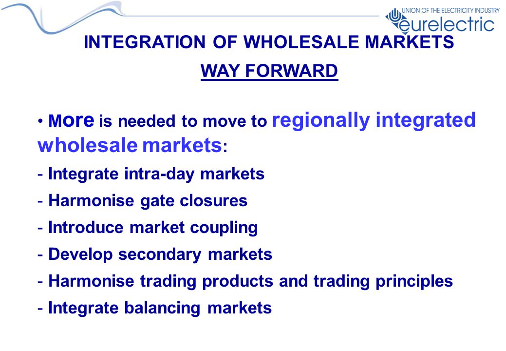 INTEGRATION OF WHOLESALE MARKETS WAY FORWARD M ore is needed to move to regionally integrated wholesale markets : - Integrate intra-day markets - Harmonise gate closures - Introduce market coupling - Develop secondary markets - Harmonise trading products and trading principles - Integrate balancing markets
