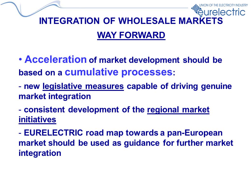 INTEGRATION OF WHOLESALE MARKETS WAY FORWARD Acceleration of market development should be based on a cumulative processes : - new legislative measures capable of driving genuine market integration - consistent development of the regional market initiatives - EURELECTRIC road map towards a pan-European market should be used as guidance for further market integration
