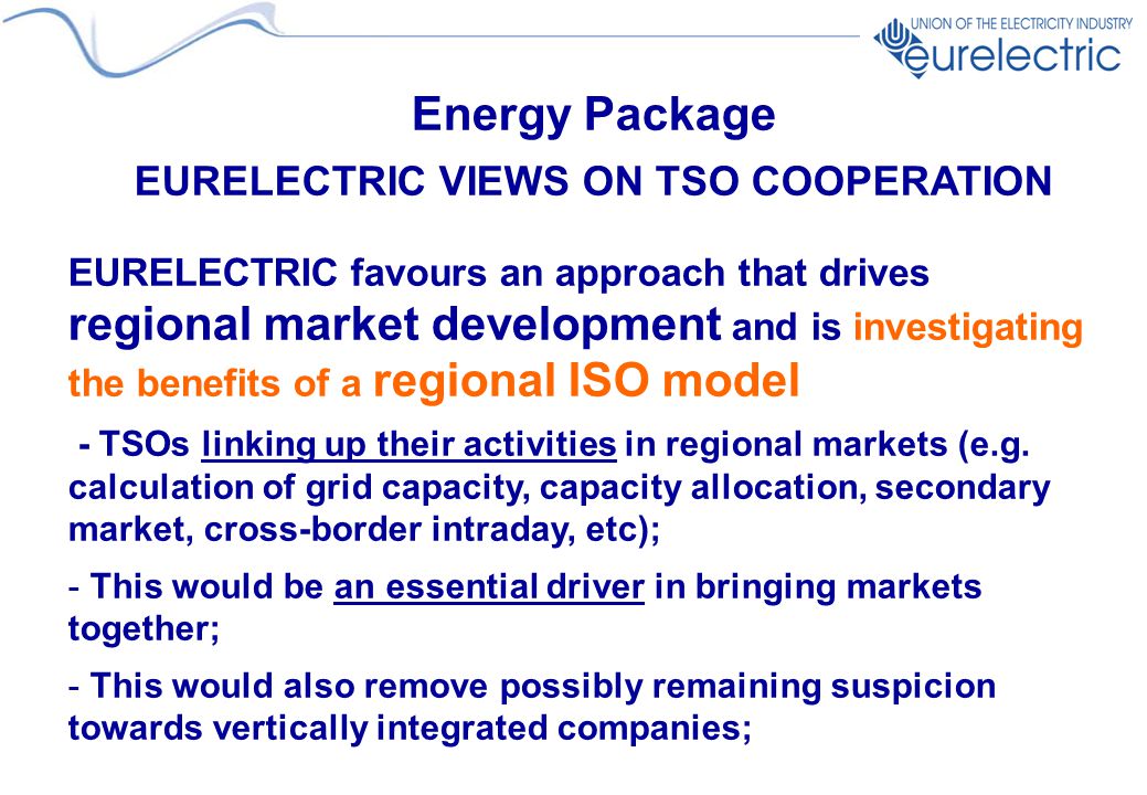 Energy Package EURELECTRIC VIEWS ON TSO COOPERATION EURELECTRIC favours an approach that drives regional market development and is investigating the benefits of a regional ISO model - TSOs linking up their activities in regional markets (e.g.