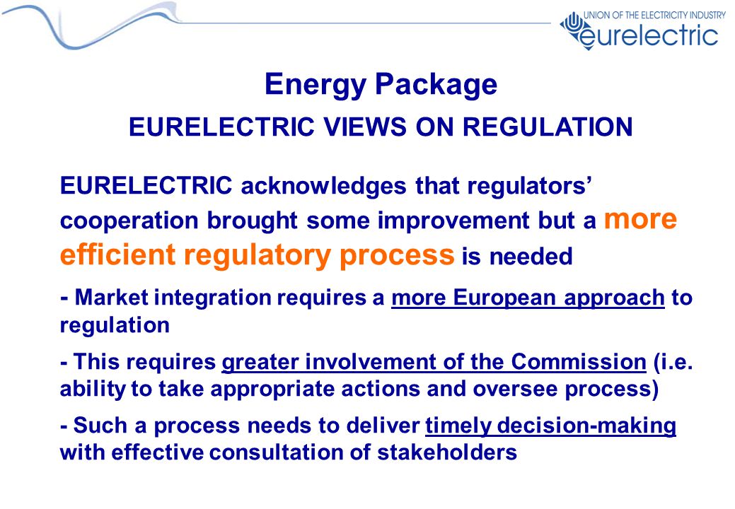 Energy Package EURELECTRIC VIEWS ON REGULATION EURELECTRIC acknowledges that regulators’ cooperation brought some improvement but a more efficient regulatory process is needed - Market integration requires a more European approach to regulation - This requires greater involvement of the Commission (i.e.