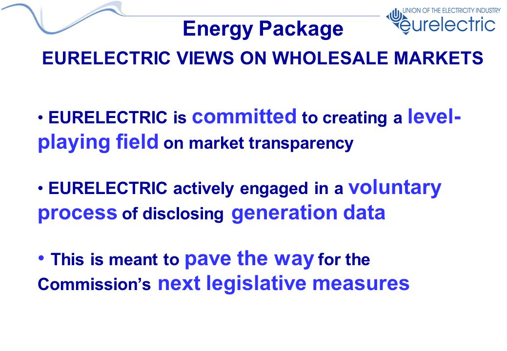 Energy Package EURELECTRIC VIEWS ON WHOLESALE MARKETS EURELECTRIC is committed to creating a level- playing field on market transparency EURELECTRIC actively engaged in a voluntary process of disclosing generation data This is meant to pave the way for the Commission’s next legislative measures